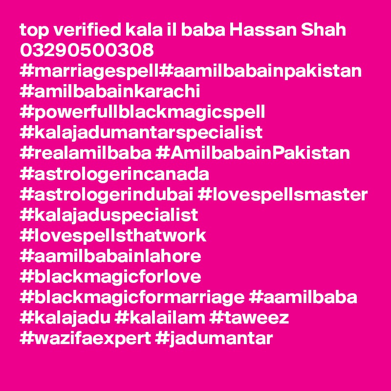 top verified kala il baba Hassan Shah 03290500308
#marriagespell#aamilbabainpakistan #amilbabainkarachi #powerfullblackmagicspell #kalajadumantarspecialist #realamilbaba #AmilbabainPakistan #astrologerincanada #astrologerindubai #lovespellsmaster #kalajaduspecialist #lovespellsthatwork #aamilbabainlahore #blackmagicforlove #blackmagicformarriage #aamilbaba #kalajadu #kalailam #taweez #wazifaexpert #jadumantar