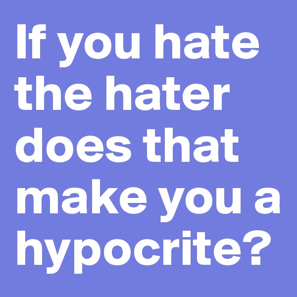 If you hate the hater does that make you a hypocrite?