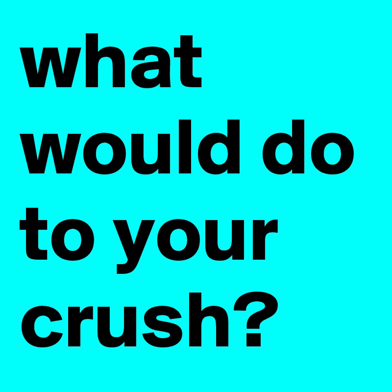 what would do to your crush?