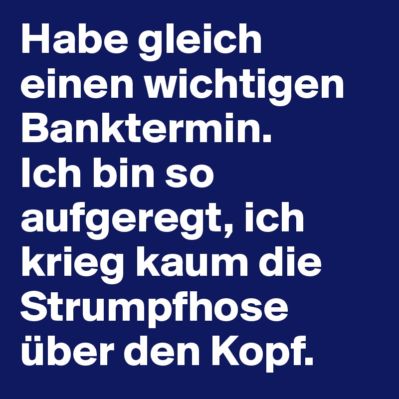 Habe gleich einen wichtigen Banktermin. 
Ich bin so aufgeregt, ich krieg kaum die Strumpfhose über den Kopf.