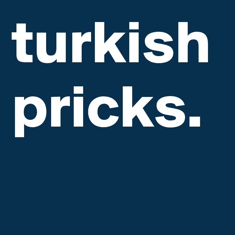 turkish pricks.