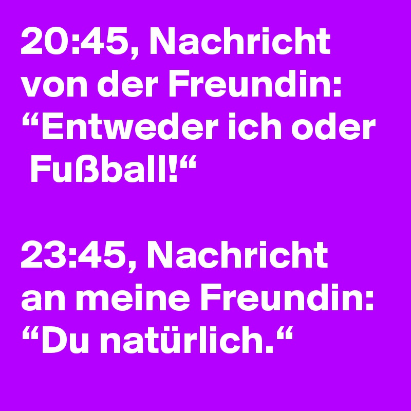 20:45, Nachricht von der Freundin: “Entweder ich oder  Fußball!“

23:45, Nachricht an meine Freundin: “Du natürlich.“