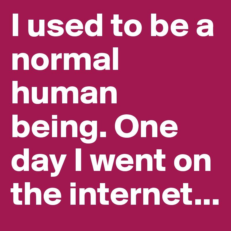 I used to be a normal human being. One day I went on the internet...