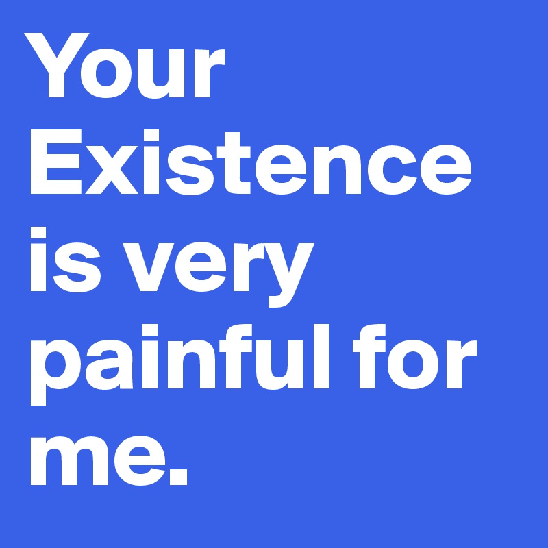 Your Existence is very painful for me.