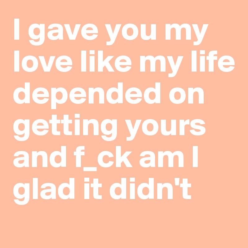 I gave you my love like my life depended on getting yours and f_ck am I  glad it didn't
