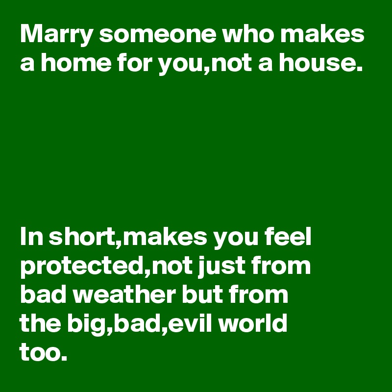 Marry someone who makes a home for you,not a house.





In short,makes you feel protected,not just from 
bad weather but from 
the big,bad,evil world 
too.