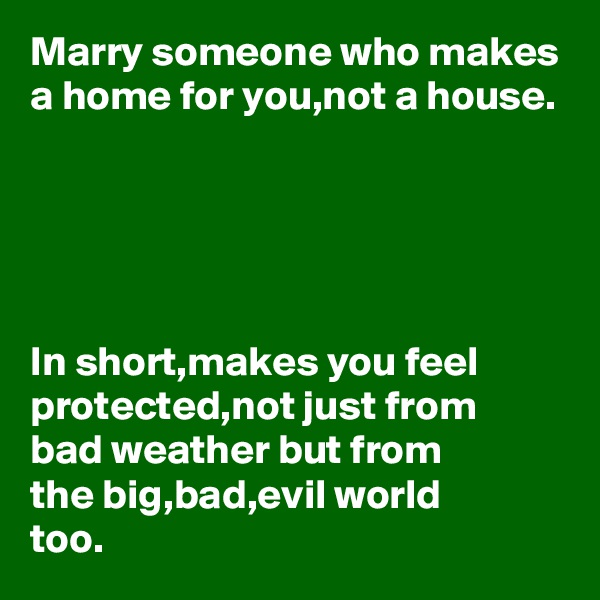 Marry someone who makes a home for you,not a house.





In short,makes you feel protected,not just from 
bad weather but from 
the big,bad,evil world 
too.