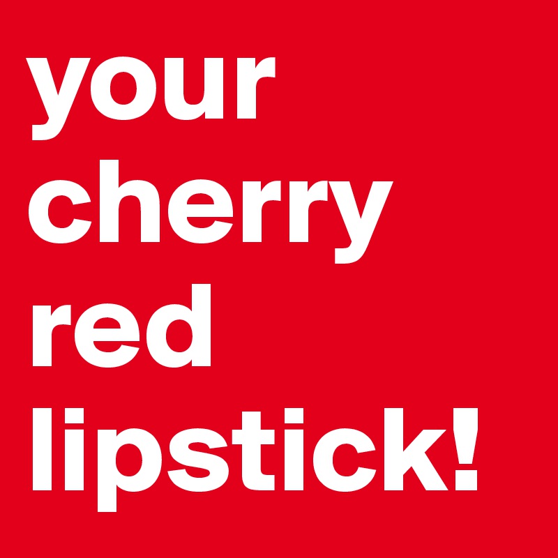 your cherry red lipstick!