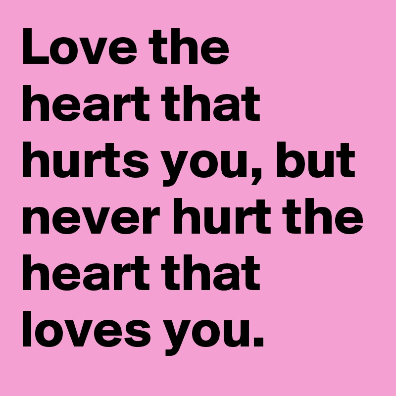 Love the heart that hurts you, but never hurt the heart that loves you.