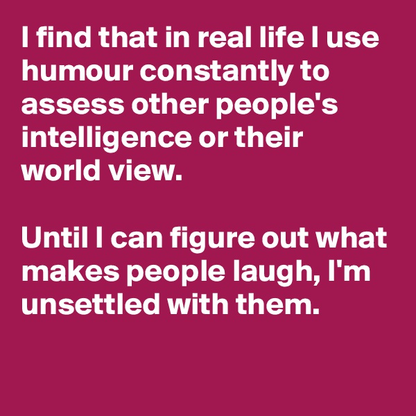 I find that in real life I use humour constantly to assess other people's intelligence or their world view. 

Until I can figure out what makes people laugh, I'm unsettled with them.


