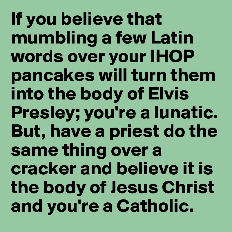 If you believe that mumbling a few Latin words over your IHOP pancakes will turn them into the body of Elvis Presley; you're a lunatic. But, have a priest do the same thing over a cracker and believe it is the body of Jesus Christ and you're a Catholic.