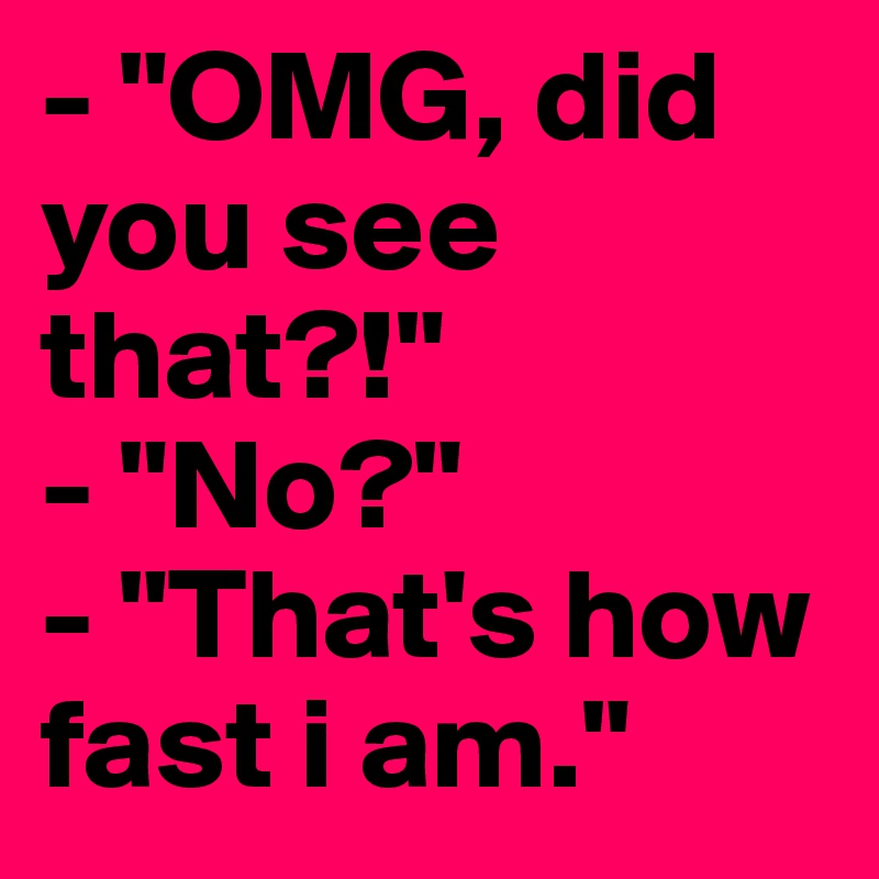 - "OMG, did you see that?!"
- "No?"
- "That's how fast i am."