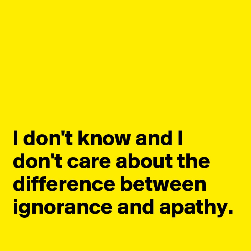 




I don't know and I don't care about the difference between ignorance and apathy.
