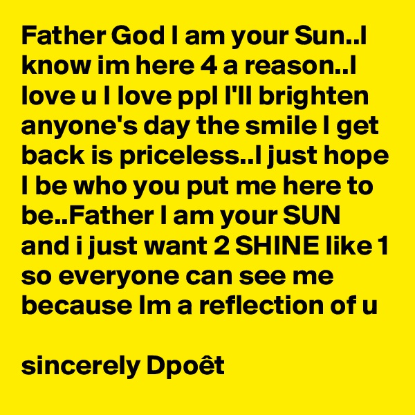 Father God I am your Sun..I know im here 4 a reason..I love u I love ppl I'll brighten anyone's day the smile I get back is priceless..I just hope I be who you put me here to be..Father I am your SUN and i just want 2 SHINE like 1 so everyone can see me because Im a reflection of u

sincerely Dpoêt