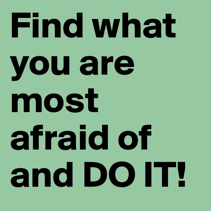 Find what you are most afraid of and DO IT!
