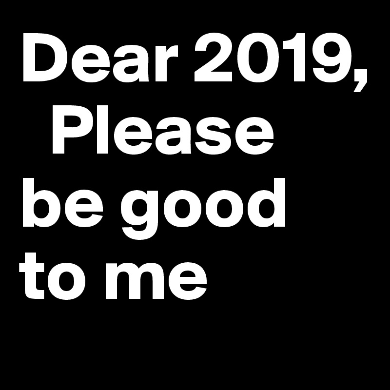 Dear 2019,
  Please be good to me