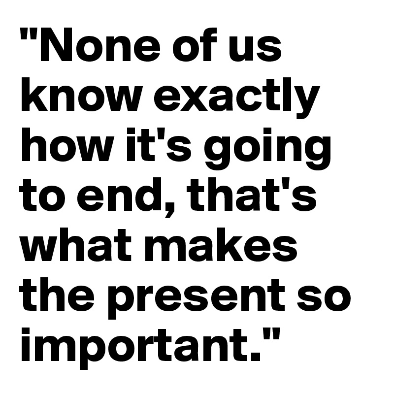 "None of us know exactly how it's going to end, that's what makes the present so important."