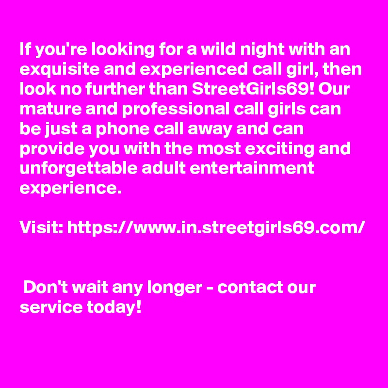 
If you're looking for a wild night with an exquisite and experienced call girl, then look no further than StreetGirls69! Our mature and professional call girls can be just a phone call away and can provide you with the most exciting and unforgettable adult entertainment experience.

Visit: https://www.in.streetgirls69.com/


 Don't wait any longer - contact our service today!