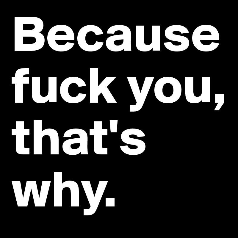 Because fuck you, that's why.