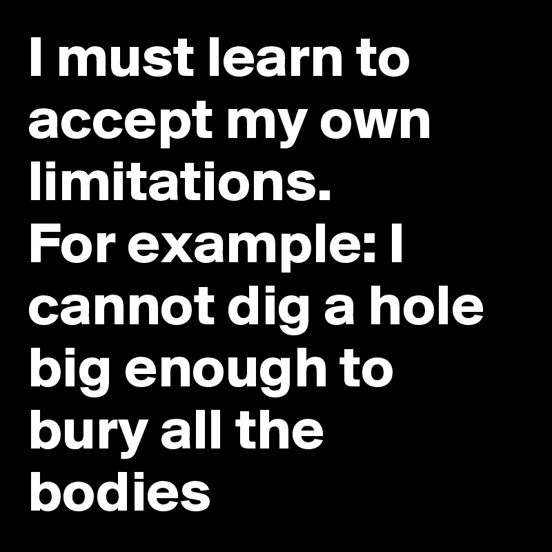 I must learn to accept my own limitations. 
For example: I cannot dig a hole big enough to bury all the bodies
