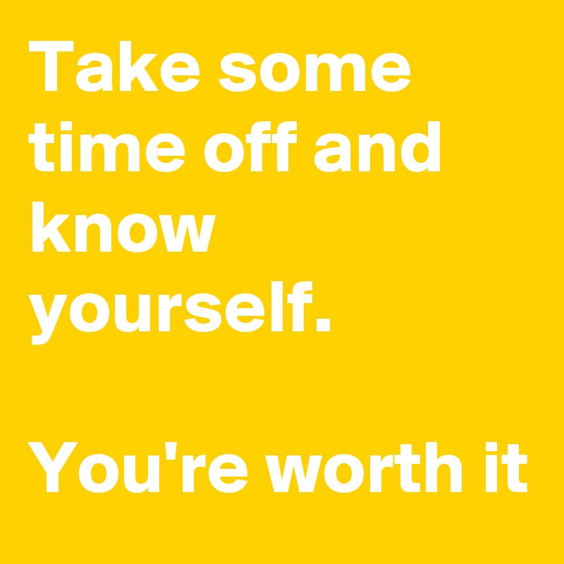 Take some time off and know yourself.

You're worth it