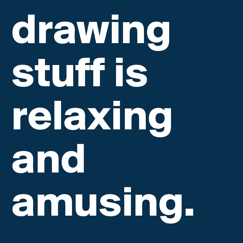 drawing stuff is relaxing and amusing.