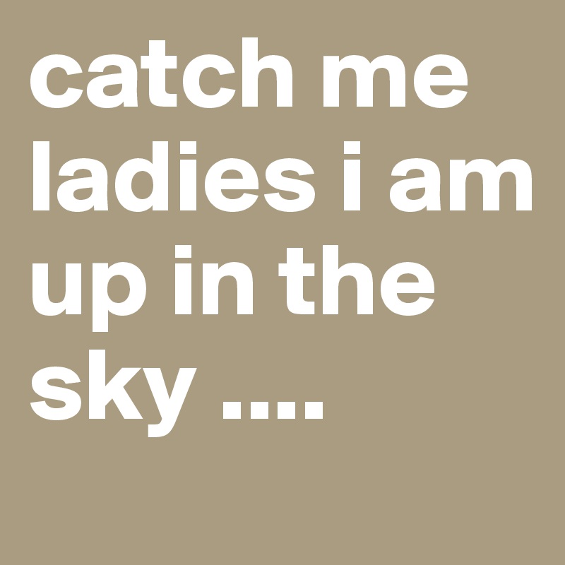 catch me ladies i am
up in the sky ....