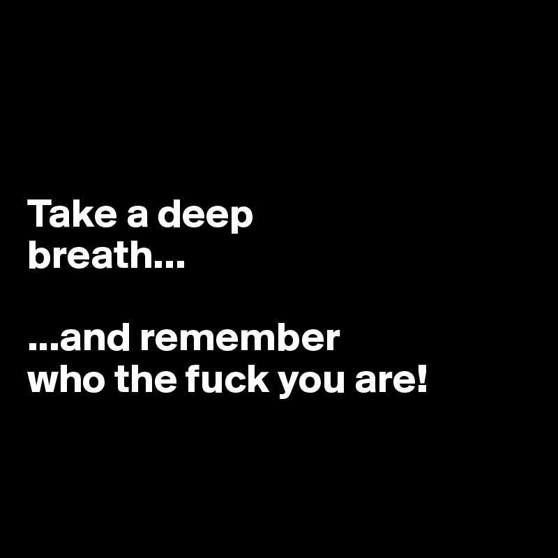 



Take a deep 
breath...

...and remember 
who the fuck you are!


