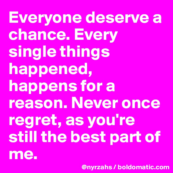 Everyone deserve a chance. Every single things happened, happens for a reason. Never once regret, as you're still the best part of me.