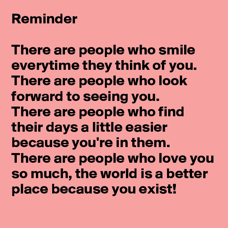 Reminder 

There are people who smile everytime they think of you.
There are people who look forward to seeing you.
There are people who find their days a little easier because you're in them. 
There are people who love you so much, the world is a better place because you exist! 