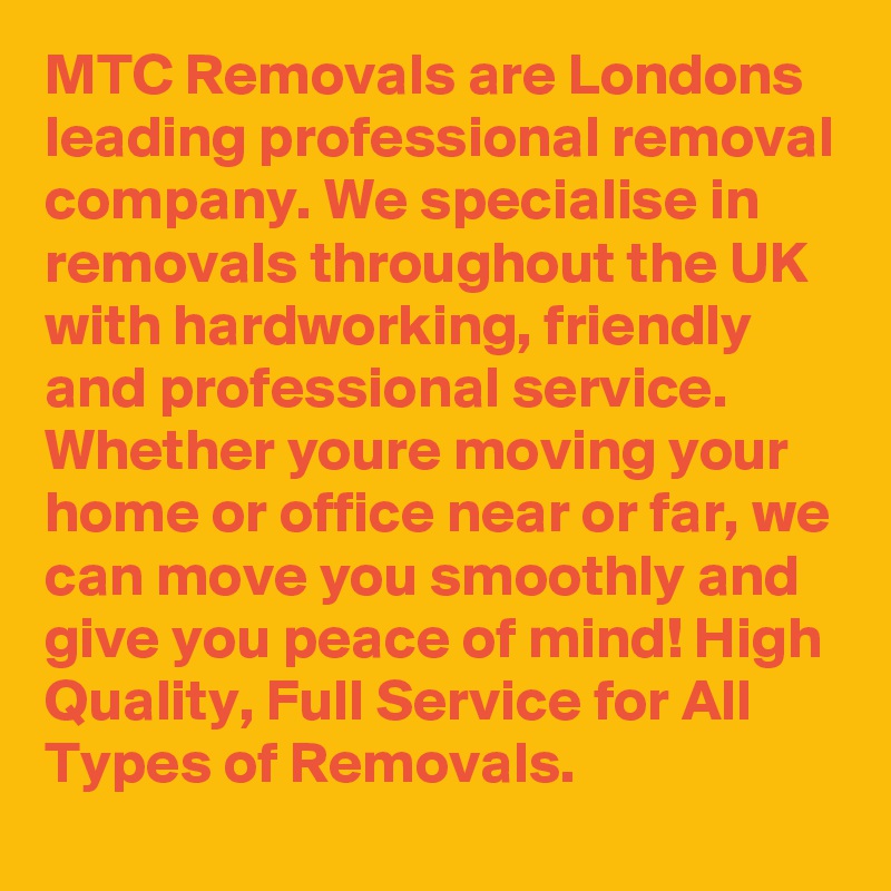 MTC Removals are Londons leading professional removal company. We specialise in removals throughout the UK with hardworking, friendly and professional service. Whether youre moving your home or office near or far, we can move you smoothly and give you peace of mind! High Quality, Full Service for All Types of Removals.