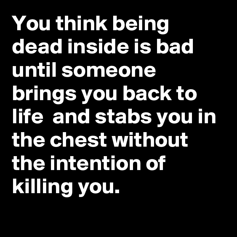 You think being dead inside is bad until someone brings you back to life  and stabs you in the chest without the intention of killing you. 
