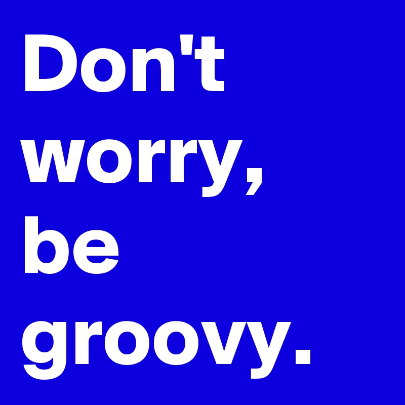 Don't worry, be groovy. 