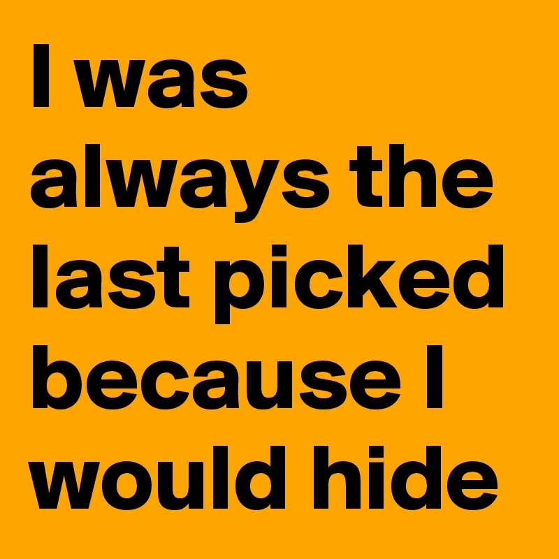 I was always the last picked because I would hide