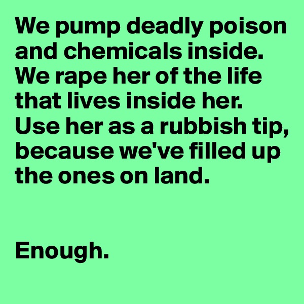We pump deadly poison and chemicals inside.
We rape her of the life that lives inside her. 
Use her as a rubbish tip, because we've filled up the ones on land. 


Enough. 