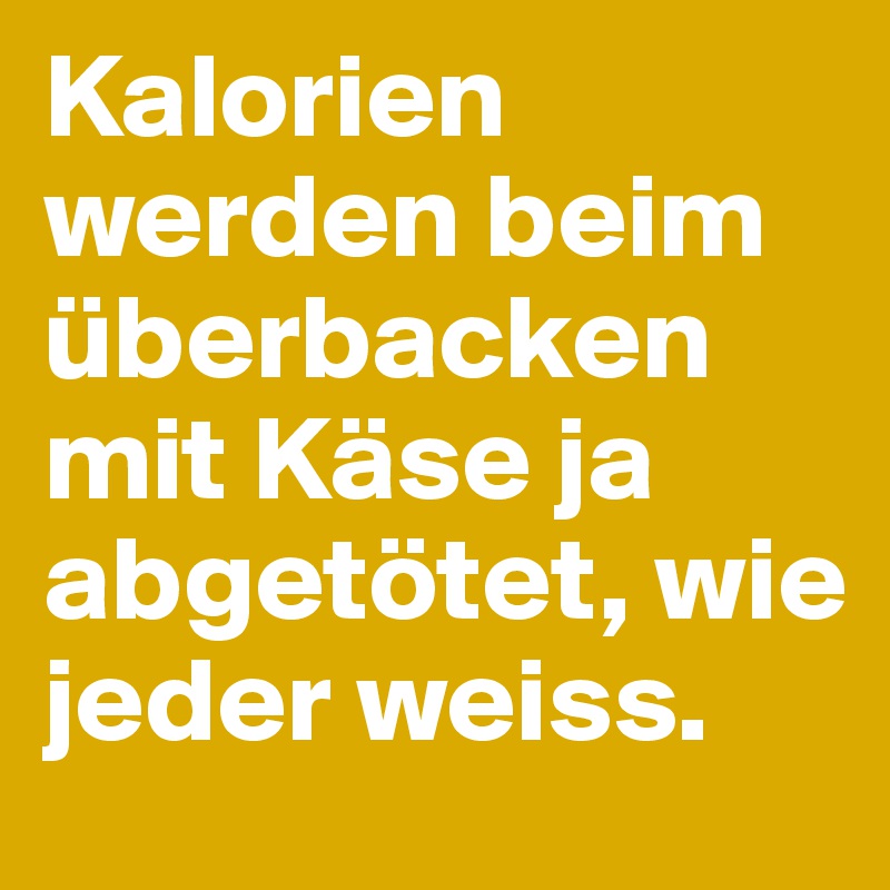 Kalorien werden beim überbacken mit Käse ja abgetötet, wie jeder weiss.