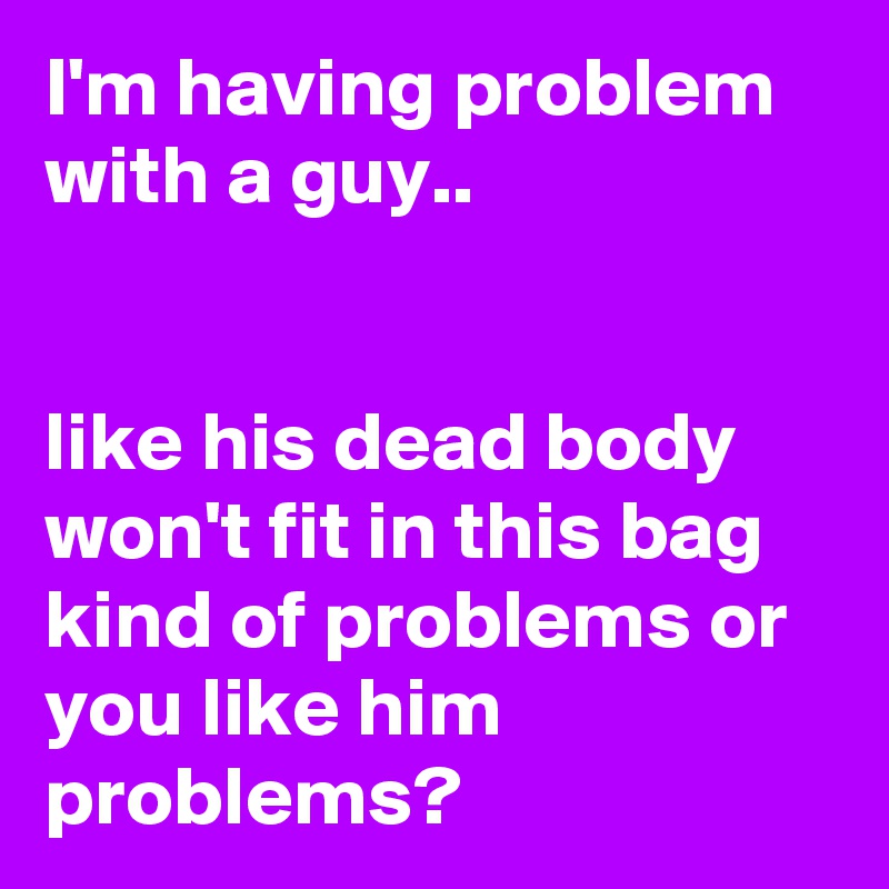 I'm having problem with a guy..


like his dead body won't fit in this bag kind of problems or you like him problems?