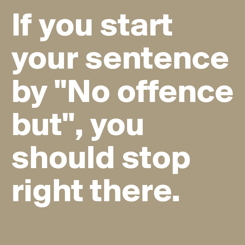 If you start your sentence by "No offence but", you should stop right there.