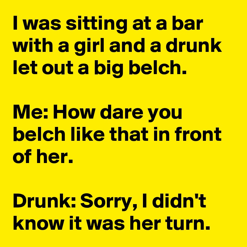 I was sitting at a bar with a girl and a drunk let out a big belch.

Me: How dare you belch like that in front of her.

Drunk: Sorry, I didn't know it was her turn.