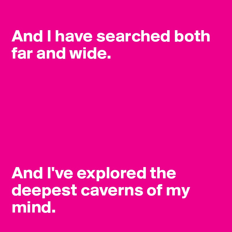 
And I have searched both far and wide. 






And I've explored the deepest caverns of my mind.
