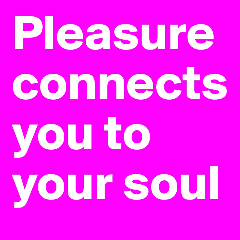 Pleasure connects 
you to your soul