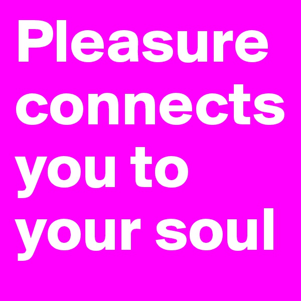 Pleasure connects 
you to your soul