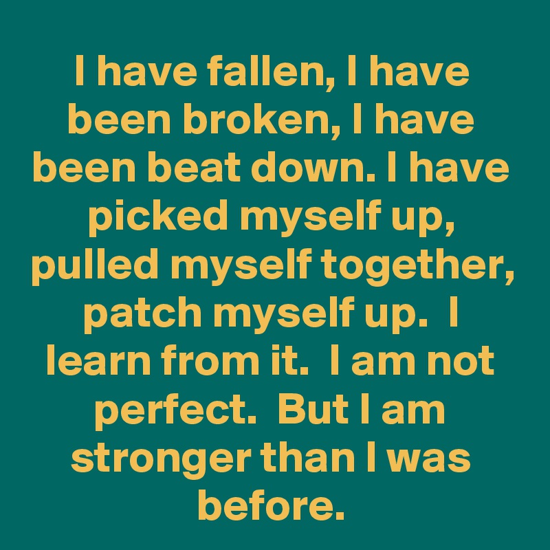 I have fallen, I have been broken, I have been beat down. I have picked myself up, pulled myself together, patch myself up.  I learn from it.  I am not perfect.  But I am stronger than I was before.