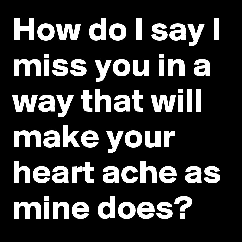 How do I say I miss you in a way that will make your heart ache as mine does?