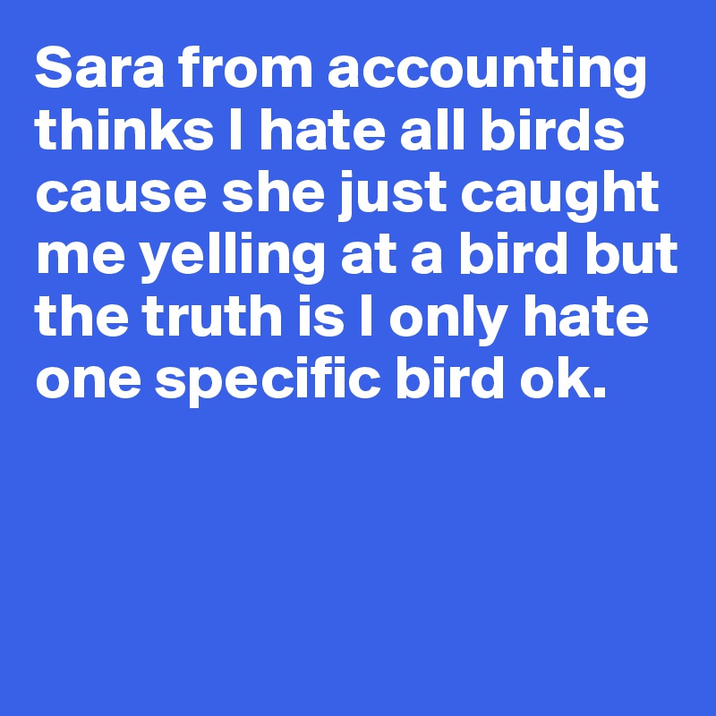 Sara from accounting thinks I hate all birds cause she just caught me yelling at a bird but 
the truth is I only hate one specific bird ok. 



