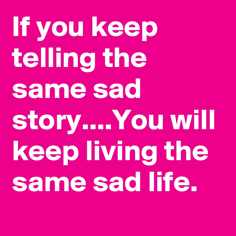 If you keep telling the same sad story....You will keep living the same sad life. 