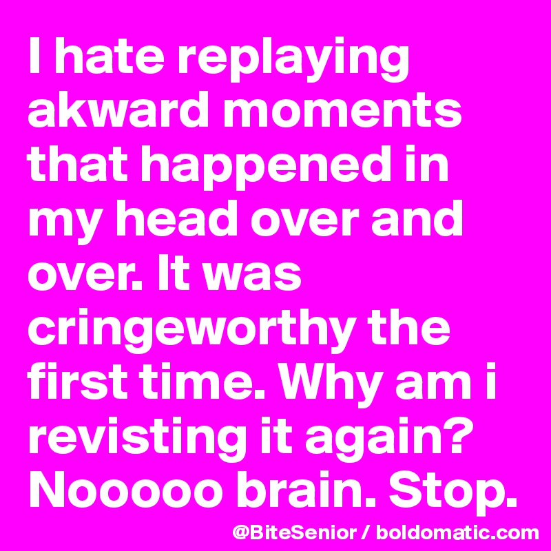 I hate replaying akward moments that happened in my head over and over. It was cringeworthy the first time. Why am i revisting it again? Nooooo brain. Stop. 