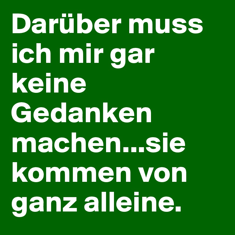 Darüber muss ich mir gar keine Gedanken machen...sie kommen von ganz alleine.