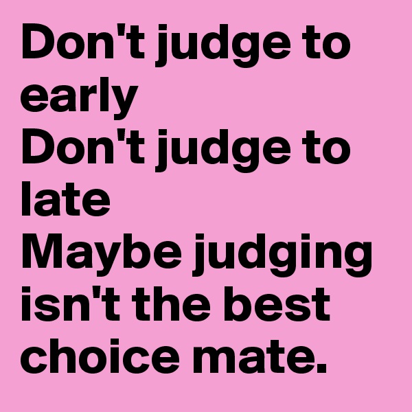 Don't judge to early
Don't judge to late
Maybe judging isn't the best choice mate.