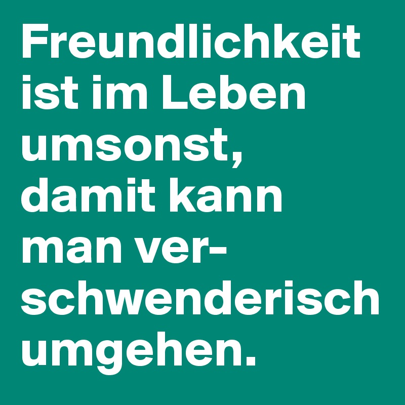 Freundlichkeit ist im Leben umsonst, damit kann man ver- schwenderisch umgehen.